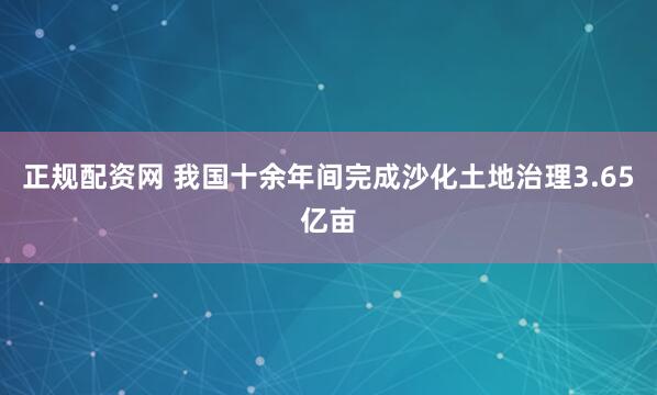正规配资网 我国十余年间完成沙化土地治理3.65亿亩