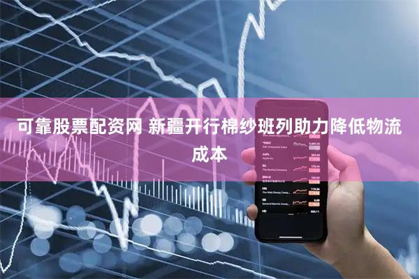 可靠股票配资网 新疆开行棉纱班列助力降低物流成本