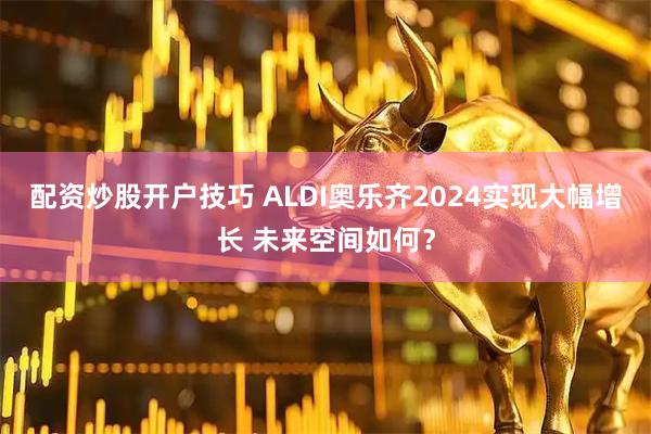 配资炒股开户技巧 ALDI奥乐齐2024实现大幅增长 未来空间如何？
