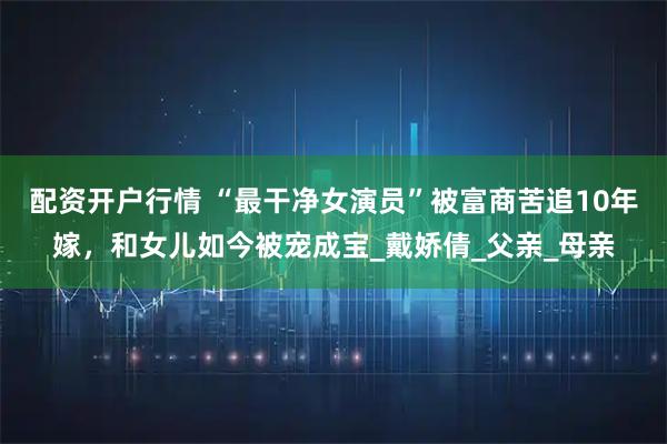 配资开户行情 “最干净女演员”被富商苦追10年嫁，和女儿如今被宠成宝_戴娇倩_父亲_母亲