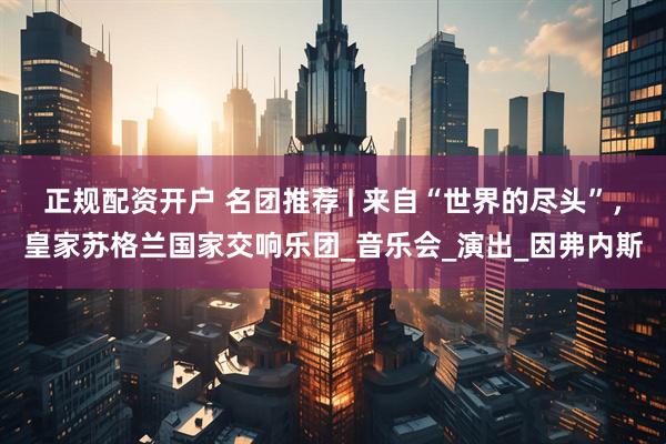 正规配资开户 名团推荐 | 来自“世界的尽头”，皇家苏格兰国家交响乐团_音乐会_演出_因弗内斯