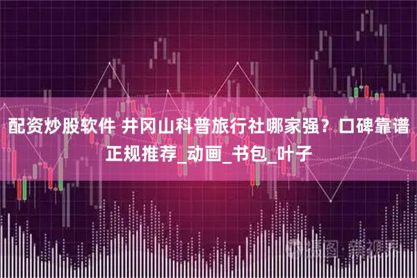 配资炒股软件 井冈山科普旅行社哪家强？口碑靠谱正规推荐_动画_书包_叶子