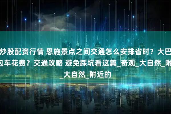 炒股配资行情 恩施景点之间交通怎么安排省时？大巴 vs 包车花费？交通攻略 避免踩坑看这篇_奇观_大自然_附近的