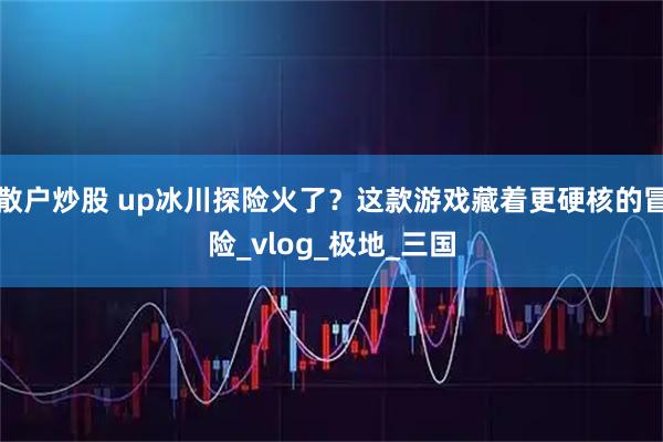 散户炒股 up冰川探险火了？这款游戏藏着更硬核的冒险_vlog_极地_三国