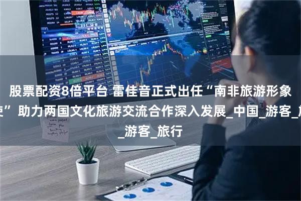 股票配资8倍平台 雷佳音正式出任“南非旅游形象大使” 助力两国文化旅游交流合作深入发展_中国_游客_旅行