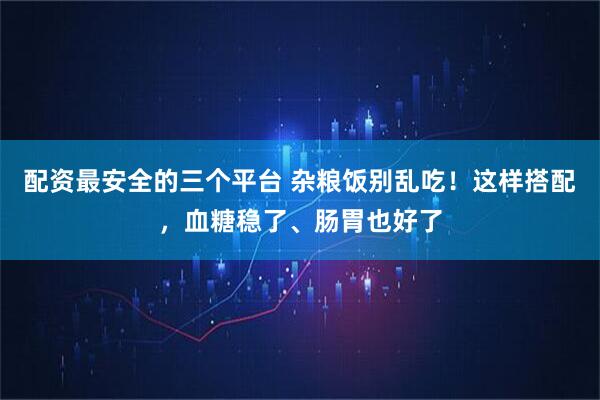 配资最安全的三个平台 杂粮饭别乱吃！这样搭配，血糖稳了、肠胃也好了