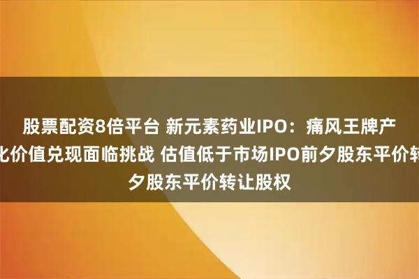 股票配资8倍平台 新元素药业IPO：痛风王牌产品商业化价值兑现面临挑战 估值低于市场IPO前夕股东平价转让股权