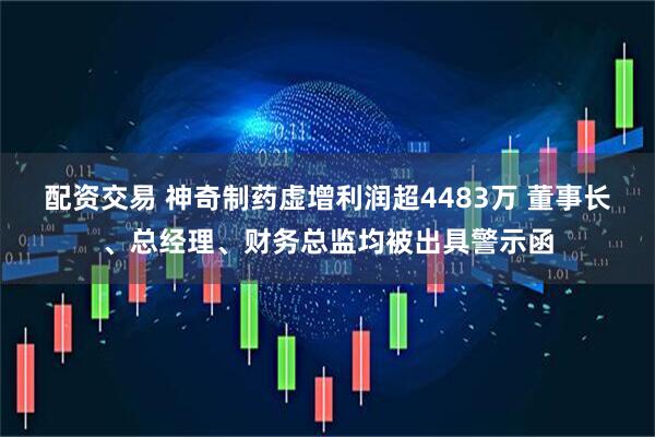 配资交易 神奇制药虚增利润超4483万 董事长、总经理、财务总监均被出具警示函