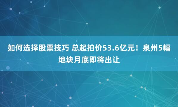 如何选择股票技巧 总起拍价53.6亿元！泉州5幅地块月底即将出让